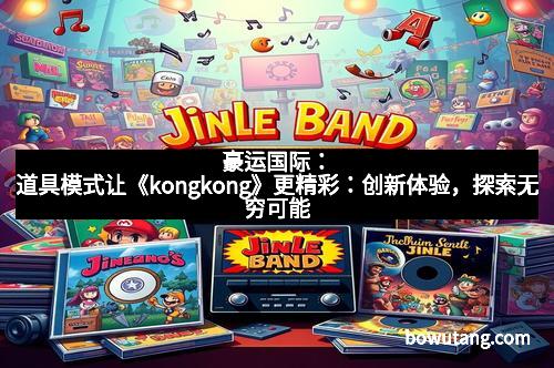 豪运国际：道具模式让《kongkong》更精彩：创新体验，探索无穷可能