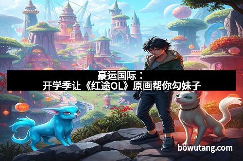 豪运国际：开学季让《红途OL》原画帮你勾妹子